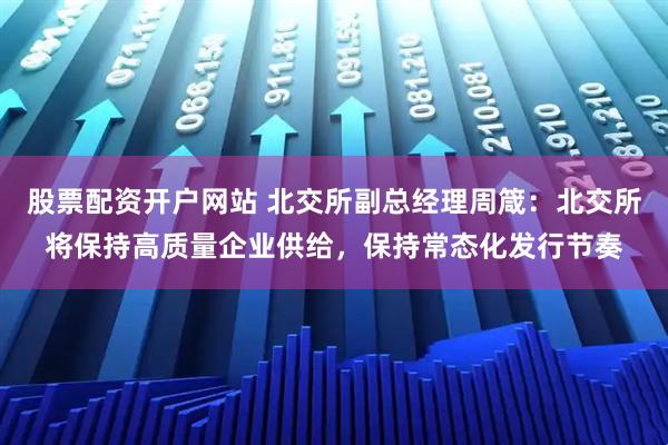 股票配资开户网站 北交所副总经理周箴：北交所将保持高质量企业供给，保持常态化发行节奏