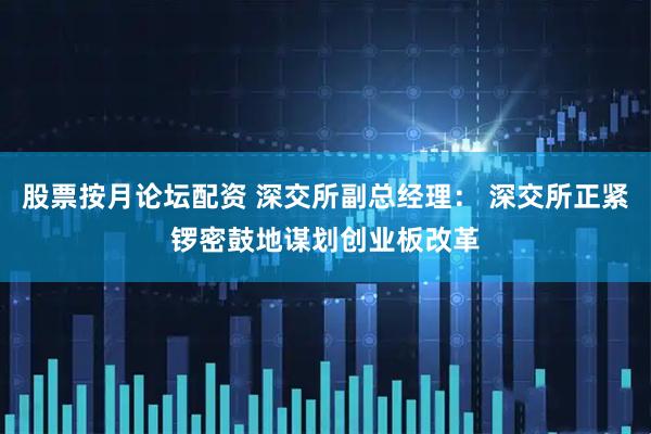 股票按月论坛配资 深交所副总经理： 深交所正紧锣密鼓地谋划创业板改革