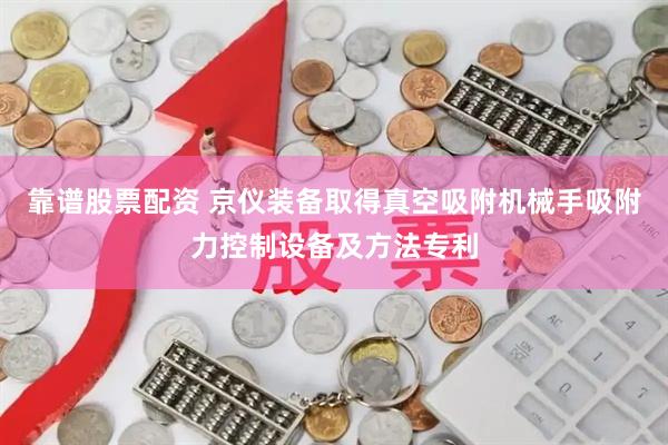 靠谱股票配资 京仪装备取得真空吸附机械手吸附力控制设备及方法专利