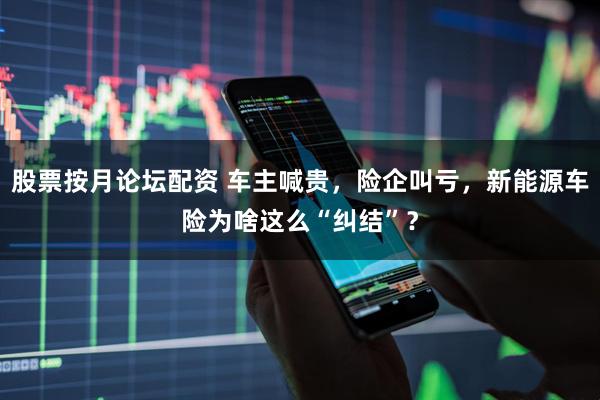 股票按月论坛配资 车主喊贵，险企叫亏，新能源车险为啥这么“纠结”？