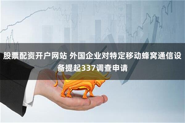 股票配资开户网站 外国企业对特定移动蜂窝通信设备提起337调查申请