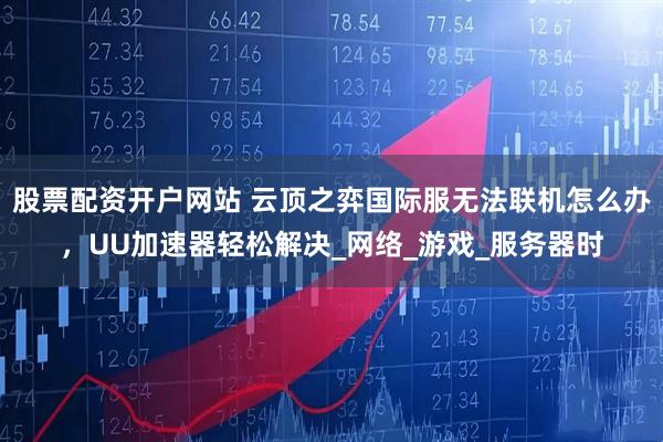 股票配资开户网站 云顶之弈国际服无法联机怎么办，UU加速器轻松解决_网络_游戏_服务器时