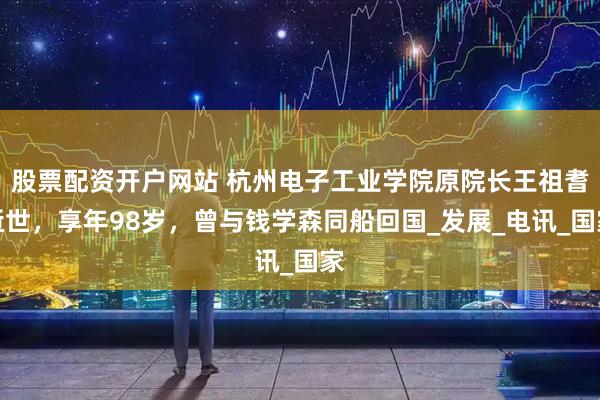 股票配资开户网站 杭州电子工业学院原院长王祖耆逝世，享年98岁，曾与钱学森同船回国_发展_电讯_国家