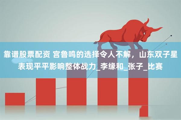 靠谱股票配资 宫鲁鸣的选择令人不解，山东双子星表现平平影响整体战力_李缘和_张子_比赛