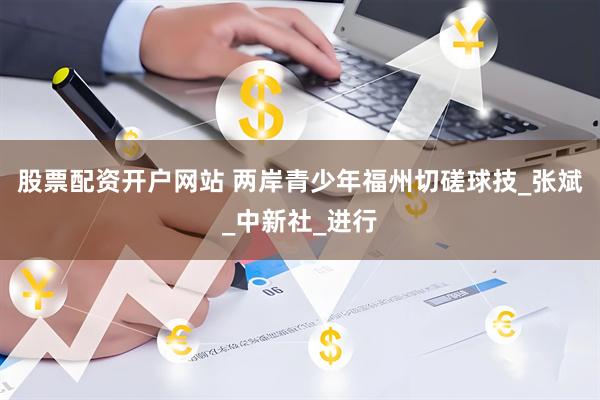 股票配资开户网站 两岸青少年福州切磋球技_张斌_中新社_进行