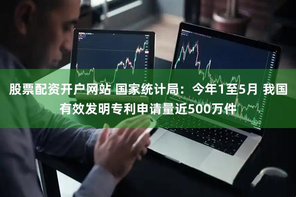 股票配资开户网站 国家统计局：今年1至5月 我国有效发明专利申请量近500万件