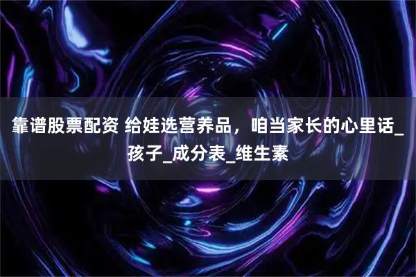 靠谱股票配资 给娃选营养品，咱当家长的心里话_孩子_成分表_维生素