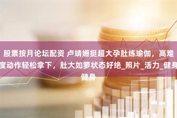 股票按月论坛配资 卢靖姗挺超大孕肚练瑜伽，高难度动作轻松拿下，肚大如箩状态好绝_照片_活力_健身