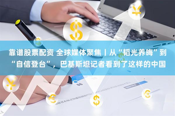 靠谱股票配资 全球媒体聚焦丨从“韬光养晦”到“自信登台”，巴基斯坦记者看到了这样的中国