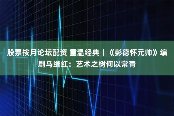 股票按月论坛配资 重温经典｜《彭德怀元帅》编剧马继红：艺术之树何以常青
