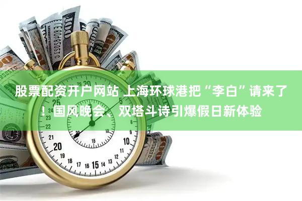 股票配资开户网站 上海环球港把“李白”请来了！国风晚会、双塔斗诗引爆假日新体验