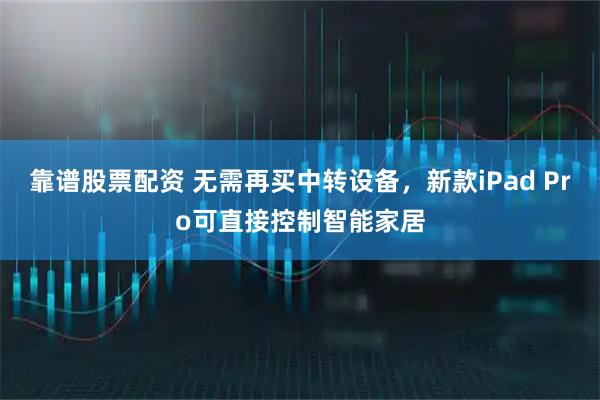 靠谱股票配资 无需再买中转设备，新款iPad Pro可直接控制智能家居