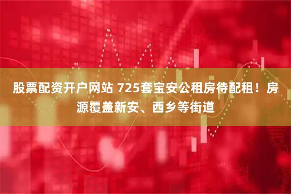 股票配资开户网站 725套宝安公租房待配租！房源覆盖新安、西乡等街道
