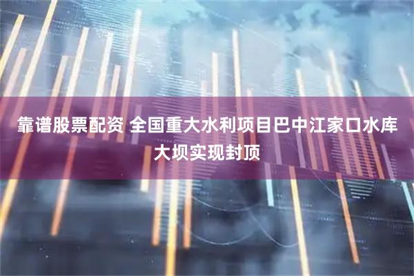 靠谱股票配资 全国重大水利项目巴中江家口水库大坝实现封顶