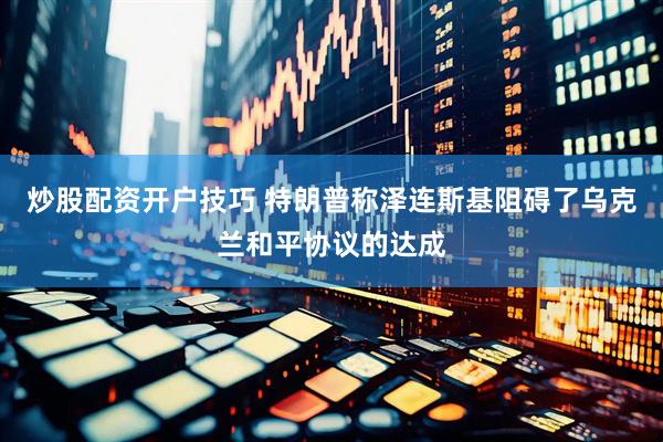 炒股配资开户技巧 特朗普称泽连斯基阻碍了乌克兰和平协议的达成