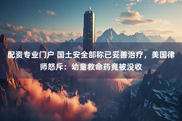 配资专业门户 国土安全部称已妥善治疗，美国律师怒斥：幼童救命药竟被没收