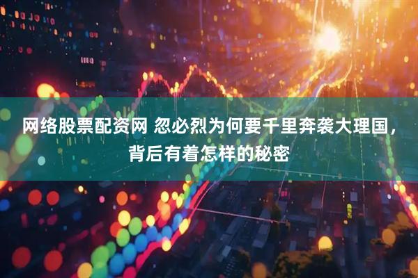 网络股票配资网 忽必烈为何要千里奔袭大理国，背后有着怎样的秘密