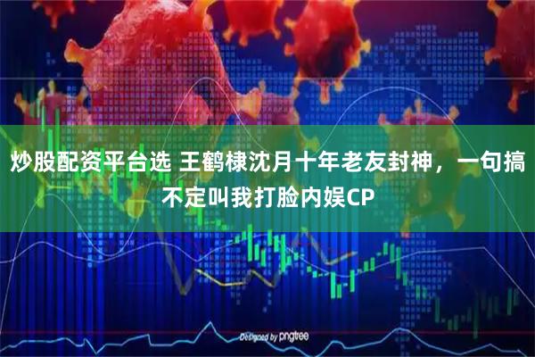 炒股配资平台选 王鹤棣沈月十年老友封神，一句搞不定叫我打脸内娱CP