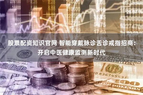 股票配资知识官网 智能穿戴脉诊舌诊戒指招商：开启中医健康监测新时代