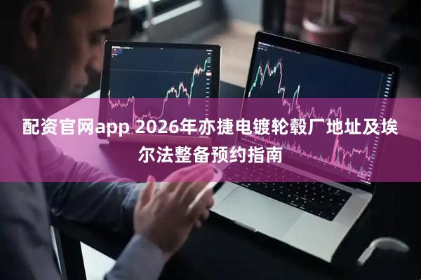 配资官网app 2026年亦捷电镀轮毂厂地址及埃尔法整备预约指南