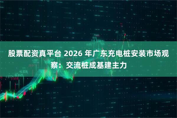 股票配资真平台 2026 年广东充电桩安装市场观察：交流桩成基建主力