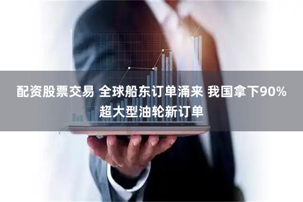 配资股票交易 全球船东订单涌来 我国拿下90%超大型油轮新订单