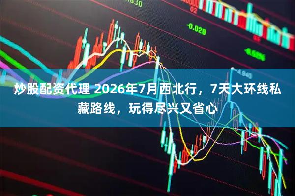 炒股配资代理 2026年7月西北行，7天大环线私藏路线，玩得尽兴又省心